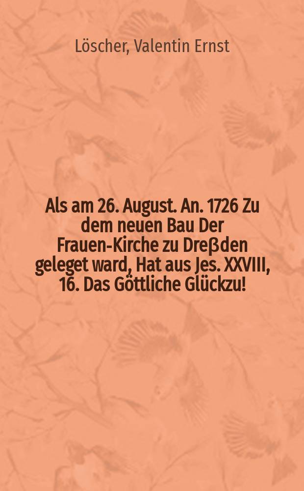 Als am 26. August. An. 1726 Zu dem neuen Bau Der Frauen-Kirche zu Dreβden geleget ward, Hat aus Jes. XXVIII, 16. Das Göttliche Glückzu!