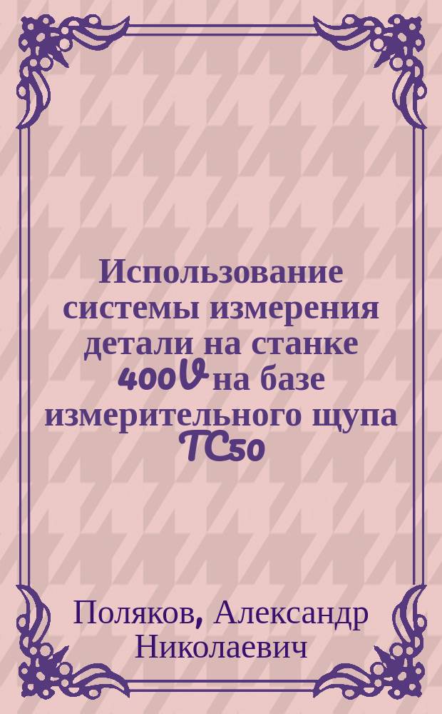 Использование системы измерения детали на станке 400V на базе измерительного щупа TC50 : учебное пособие для студентов, обучающихся по программам высшего профессионального образования по направлениям подготовки 151900 Конструкторско-технологическое обеспечение машиностроительных производств и 221000 Мехатроника и робототехника