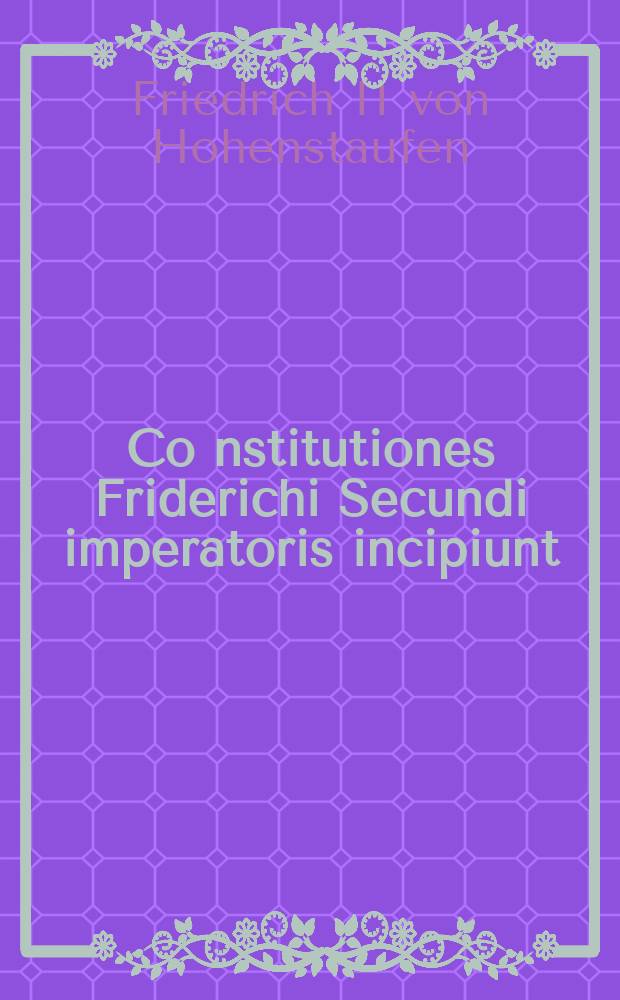 Co[n]stitutiones Friderichi Secundi imperatoris incipiunt // Imperatoris Iustiniani, sacratissimi principis, volumen legum ...