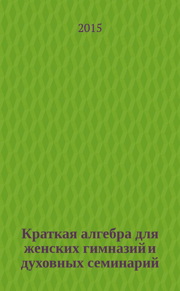 Краткая алгебра для женских гимназий и духовных семинарий : со многими примерами и упражнениями