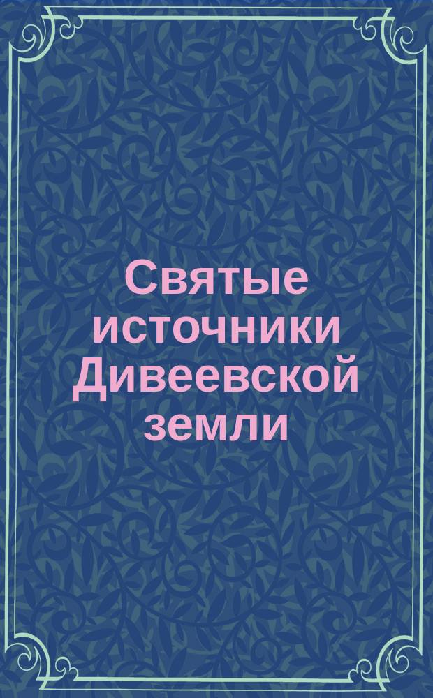 Святые источники Дивеевской земли : путеводитель паломника, фотографии, карта, краткая история : к 110-летию прославления Серафима Саровского