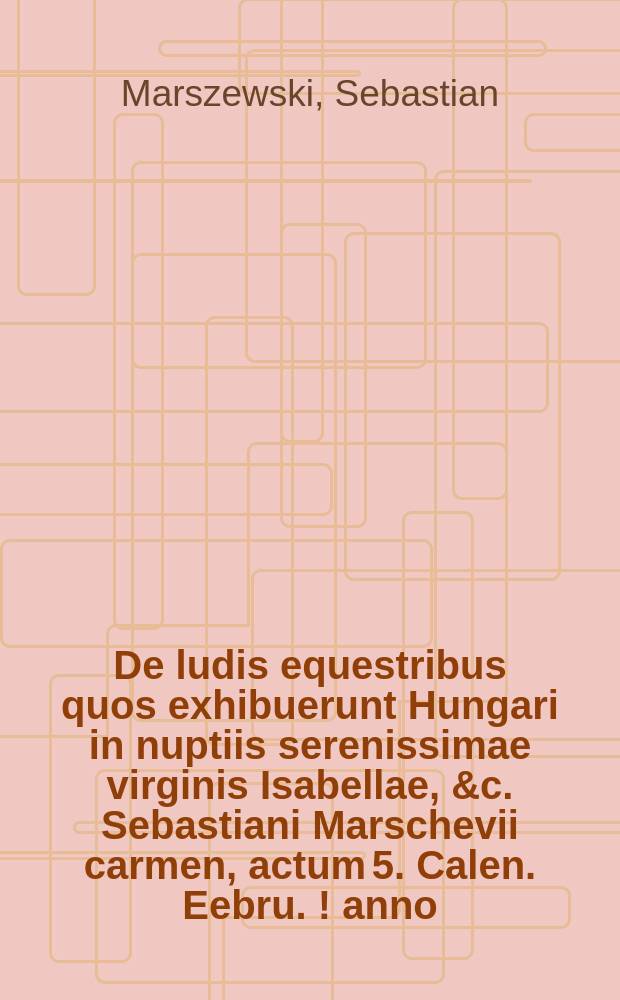 De ludis equestribus quos exhibuerunt Hungari in nuptiis serenissimae virginis Isabellae, &c. Sebastiani Marschevii carmen, actum 5. Calen. Eebru. [!] anno. M.D.XXXIX.