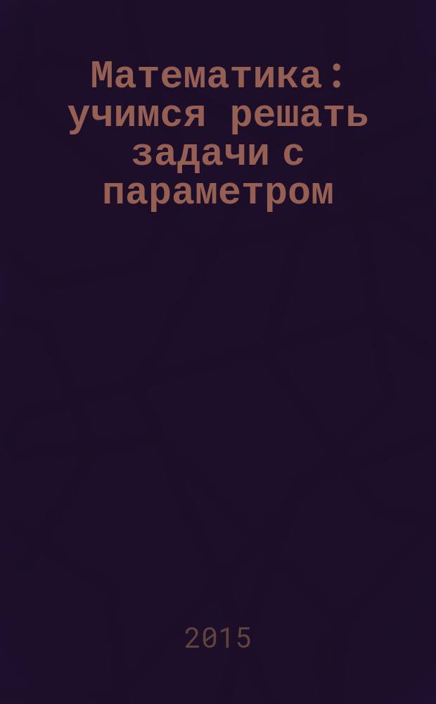 Математика : учимся решать задачи с параметром : подготовка к ЕГЭ-2015 : задание 20 (профильный уровень) : учебно-методическое пособие : для 10-11 классов
