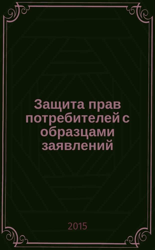 Защита прав потребителей с образцами заявлений : текст с изменениями и дополнениями на 2015 год
