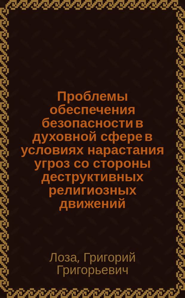 Проблемы обеспечения безопасности в духовной сфере в условиях нарастания угроз со стороны деструктивных религиозных движений : монография