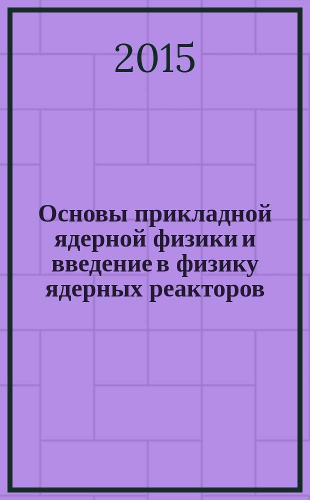 Основы прикладной ядерной физики и введение в физику ядерных реакторов : учебное пособие для студентов высших учебных заведений