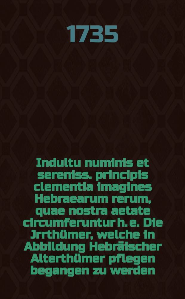 ... Indultu numinis et sereniss. principis clementia imagines Hebraearum rerum, quae nostra aetate circumferuntur h. e. Die Jrrth&uuml;mer, welche in Abbildung Hebr&auml;ischer Alterth&uuml;mer pflegen begangen zu werden