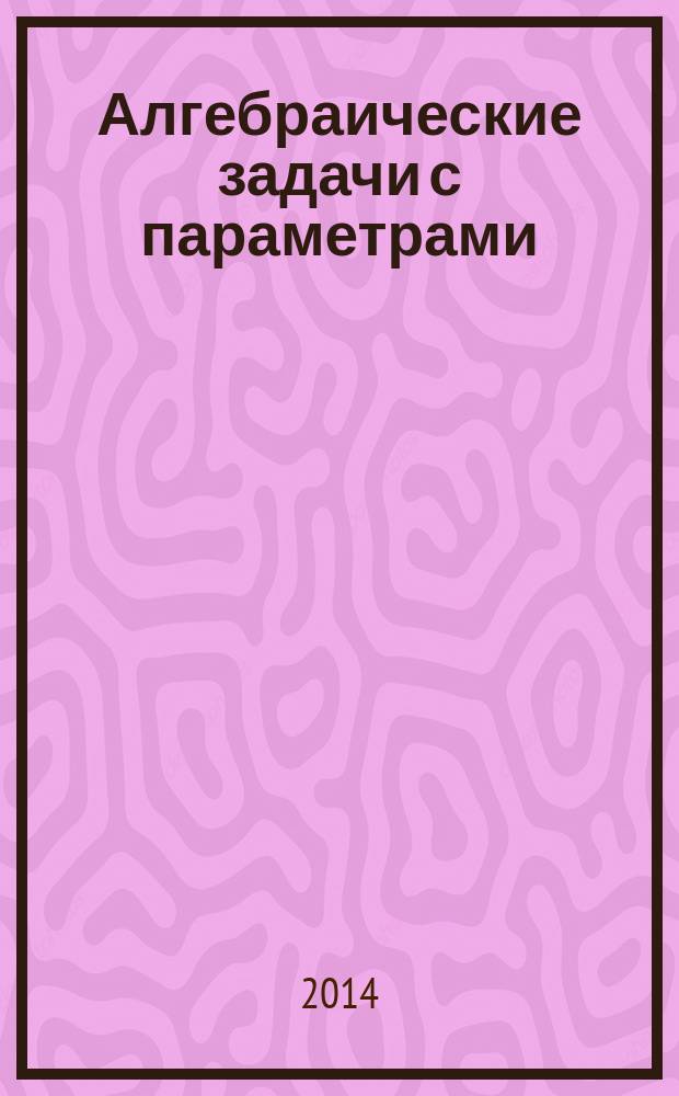 Алгебраические задачи с параметрами : 9-11 классы : выполнено на платформе "1С:Образование 4. Дом"