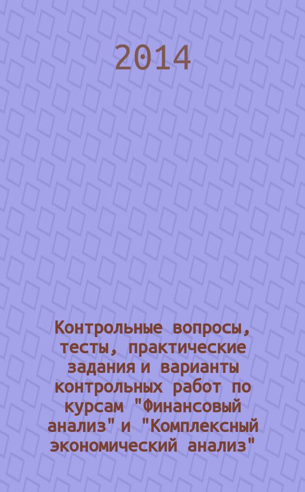 Контрольные вопросы, тесты, практические задания и варианты контрольных работ по курсам "Финансовый анализ" и "Комплексный экономический анализ" : практикум