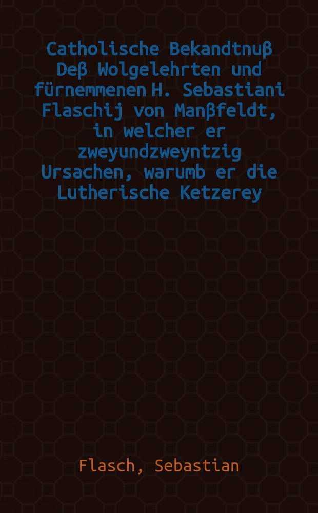 Catholische Bekandtnuβ Deβ Wolgelehrten und fürnemmenen H. Sebastiani Flaschij von Manβfeldt, in welcher er zweyundzweyntzig Ursachen, warumb er die Lutherische Ketzerey, darinnen er geboren, und von Jugendt aufferzogen, entlich verlassen habe, kürtzlich erzählt, Auch deroselben Secten Gleiβnerische Art und Betrug, damit sie das arme Volck verführen, klärlich abmahlet unnd vor Augen stellt, & c. // [Preservativ, Cur unnd Seelen-Artzney, wider die gifftige jetzo schwebende Seuch der Neu-Evangelischen Secten, bevorab deß hochschädlichen Lutherthumbs ...]