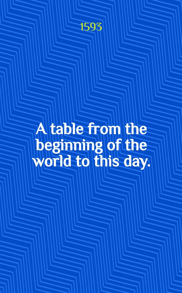 A table from the beginning of the world to this day. : Where is declared in what yeere of the world every thing was done, both in the Scriptures mentioned, and also in prophane matters