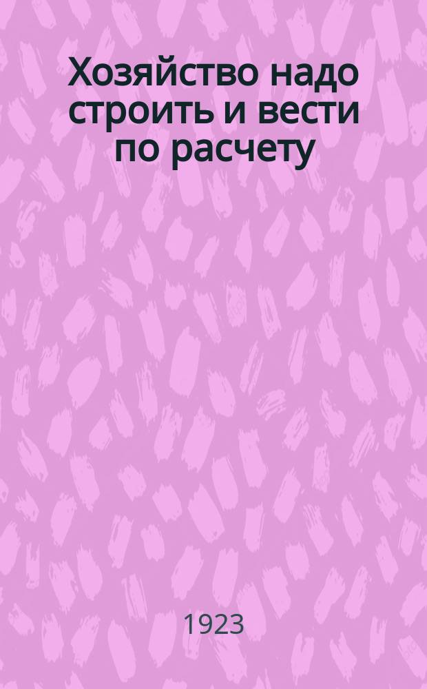 Хозяйство надо строить и вести по расчету : Руководство к ведению расчетов по организации хозяйства крестьянского типа, со сведениями по устройству и постановке отдельных отраслей и с прил. форм ведения простых записей по счетоводству хозяйства