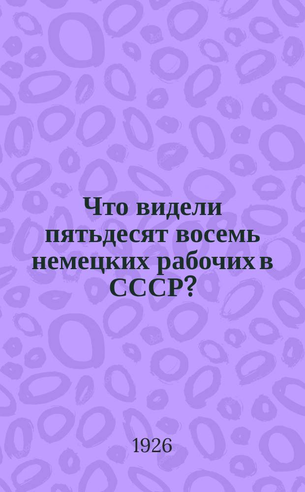 Что видели пятьдесят восемь немецких рабочих в СССР? : Отчет нем. рабочей делегации о посещении СССР : 14 июля-28 авг. 1925 г