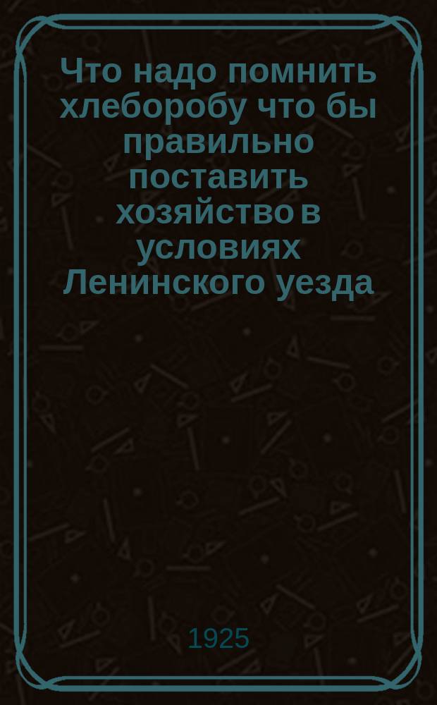 Что надо помнить хлеборобу что бы правильно поставить хозяйство в условиях Ленинского уезда : В память о 2-й Ленинск. уезд. с.-х. выставке 1925 г