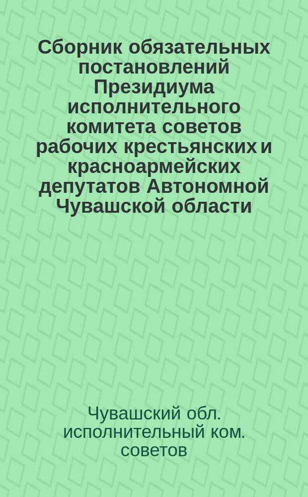 Сборник обязательных постановлений Президиума исполнительного комитета советов рабочих крестьянских и красноармейских депутатов Автономной Чувашской области
