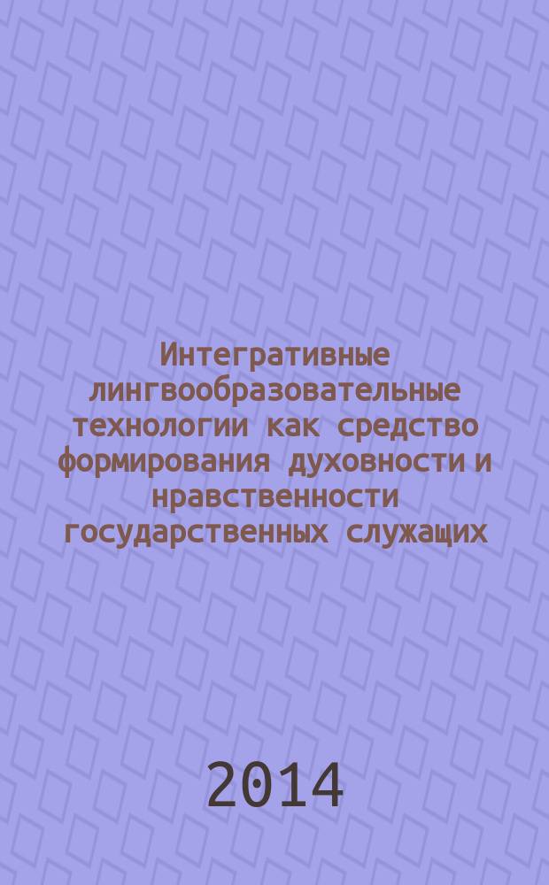 Интегративные лингвообразовательные технологии как средство формирования духовности и нравственности государственных служащих : монография
