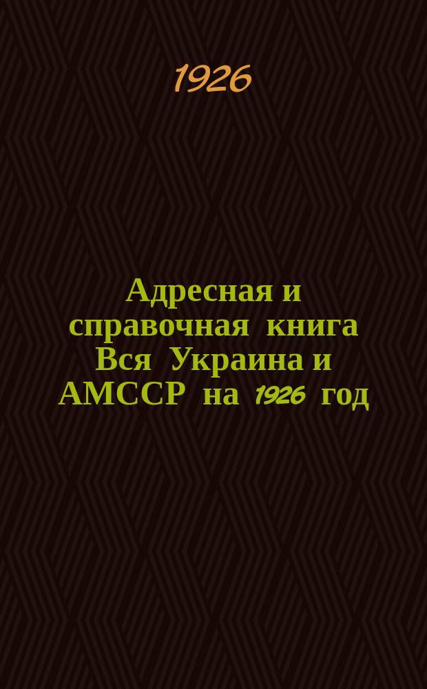 Адресная и справочная книга Вся Украина и АМССР на 1926 год : Справ. охватывает все стороны адм., хоз. и обществ. жизни Украины