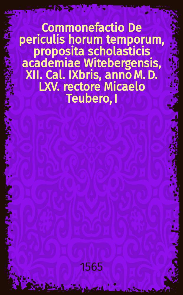 Commonefactio De periculis horum temporum, proposita scholasticis academiae Witebergensis, XII. Cal. IXbris, anno M. D. LXV. rectore Micaelo Teubero, I.U. Doctore: