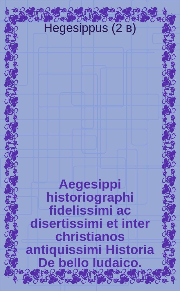 Aegesippi historiographi fidelissimi ac disertissimi et inter christianos antiquissimi Historia De bello Iudaico. : Sceptri sublatione. Iudaeorum dispersione. Et Hierosolimitano excidio