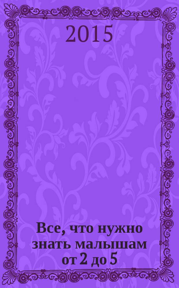 Все, что нужно знать малышам от 2 до 5 : пособие для развивающего обучения : детская энциклопедия : для чтения взрослыми детям