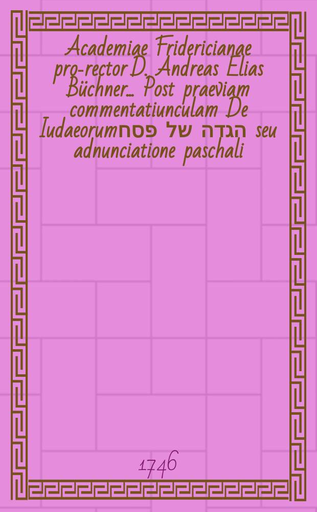 Academiae Fridericianae pro-rector D. Andreas Elias B&uuml;chner ... Post praeviam commentatiunculam De Iudaeorumהגדה של פסח seu adnunciatione paschali, nobilissimis academiae civibus paschales ferias pie concelebrandas indicit