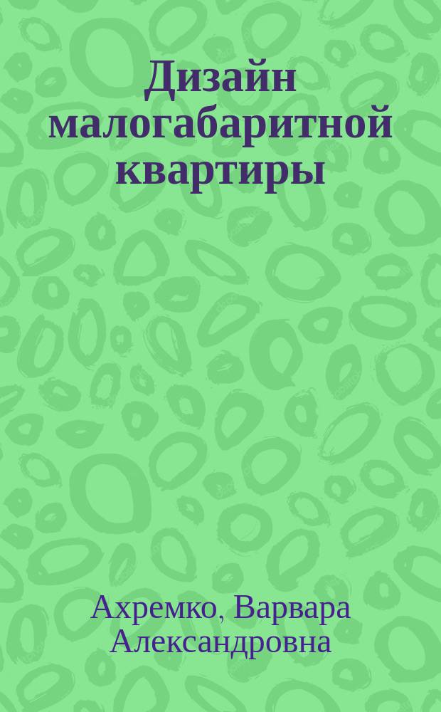 Дизайн малогабаритной квартиры : правила увеличения пространства : дизайн-проект шаг за шагом, подбор цветов, материалов для отделки, грамотная расстановка мебели, маскировка недостатков квартиры, варианты перепланировок гостиной, спальни, детских комнат и кухни, дизайнерские решения для квартиры-студии