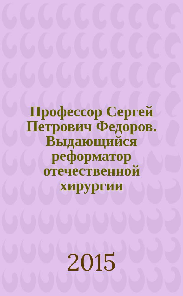 Профессор Сергей Петрович Федоров. Выдающийся реформатор отечественной хирургии : к 145-летию со дня рождения