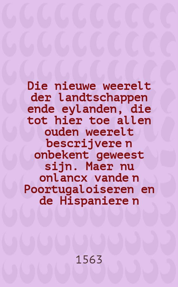 Die nieuwe weerelt der landtschappen ende eylanden, die tot hier toe allen ouden weerelt bescrijvere[n] onbekent geweest sijn. Maer nu onlancx vande[n] Poortugaloiseren en[de] Hispaniere[n], inder nedergankelijcke zee gevonde[n] midtsgaders den zeeden, manieren, ghewoonten ende usantien der inwoonenden volcken. Dock wat goeden ende waeren, men by henlieden ghevonden, ende in onse landen ghebracht heeft oft hebben, daer by vintmen oock den oorspronck en[de] ouder hercomen, der vermaersten, machtichsten, en[de] geweldichste volcken, der ouder bekender weerelt, ghelijck daer sijn die Tartaren, Muscovite[n], Ruyssen, Pruyssen, Hongeren, Slaven, etc. Naet wt wijsen ende inhout des omghekerden blats