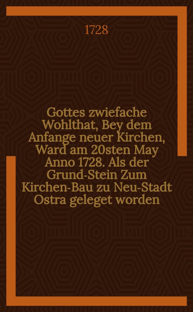 Gottes zwiefache Wohlthat, Bey dem Anfange neuer Kirchen, Ward am 20sten May Anno 1728. Als der Grund-Stein Zum Kirchen-Bau zu Neu-Stadt Ostra geleget worden, Aus Gen. XXVI, 22. zu betrachten vorgestellet; und wird allhier, so gut es nachgeschrieben werden können, auf Verlangen mitgetheilet