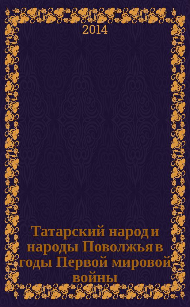 Татарский народ и народы Поволжья в годы Первой мировой войны : сборник материалов всероссийской научной конференции с международным участием, приуроченной к 100-летию начала войны (г. Казань, 10-11 октября 2014 г.)