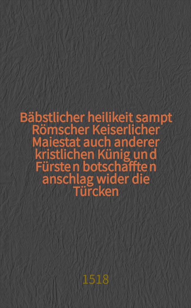 B&auml;bstlicher heilikeit sampt R&ouml;mscher Keiserlicher Maiestat auch anderer kristlichen K&uuml;nig un[d] F&uuml;rste[n] botschaffte[n] anschlag wider die T&uuml;rcken