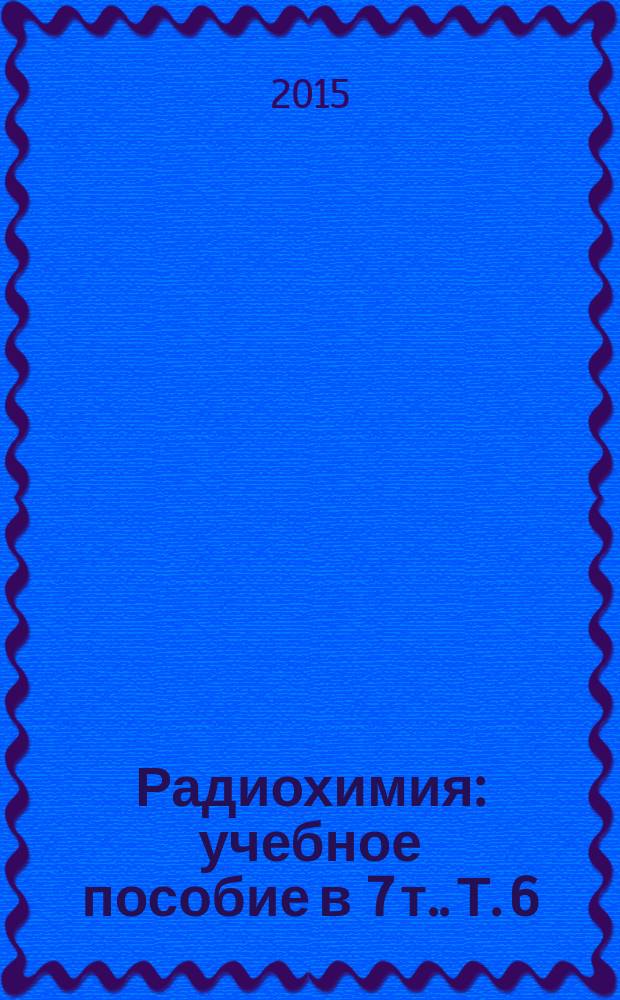 Радиохимия : учебное пособие [в 7 т.]. Т. 6 : Экологическая радиохимия и радиоэкология