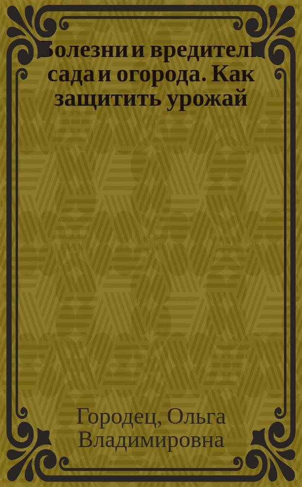Болезни и вредители сада и огорода. Как защитить урожай : определитель болезней и вредителей, секреты успешной защиты урожая, лучшие рекомендации агрономов