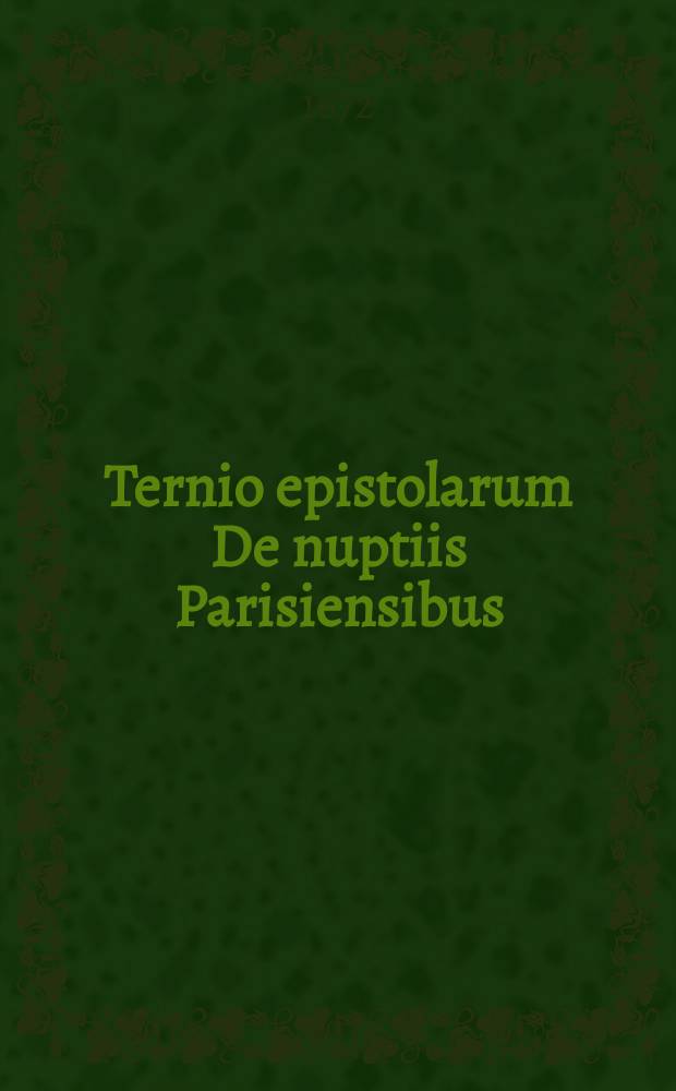Ternio epistolarum De nuptiis Parisiensibus : cum aliis quibusdam similis argumenti ob memoriam secularem rei gestae denuo editus ex museo Christian-Friderici Franckensteins