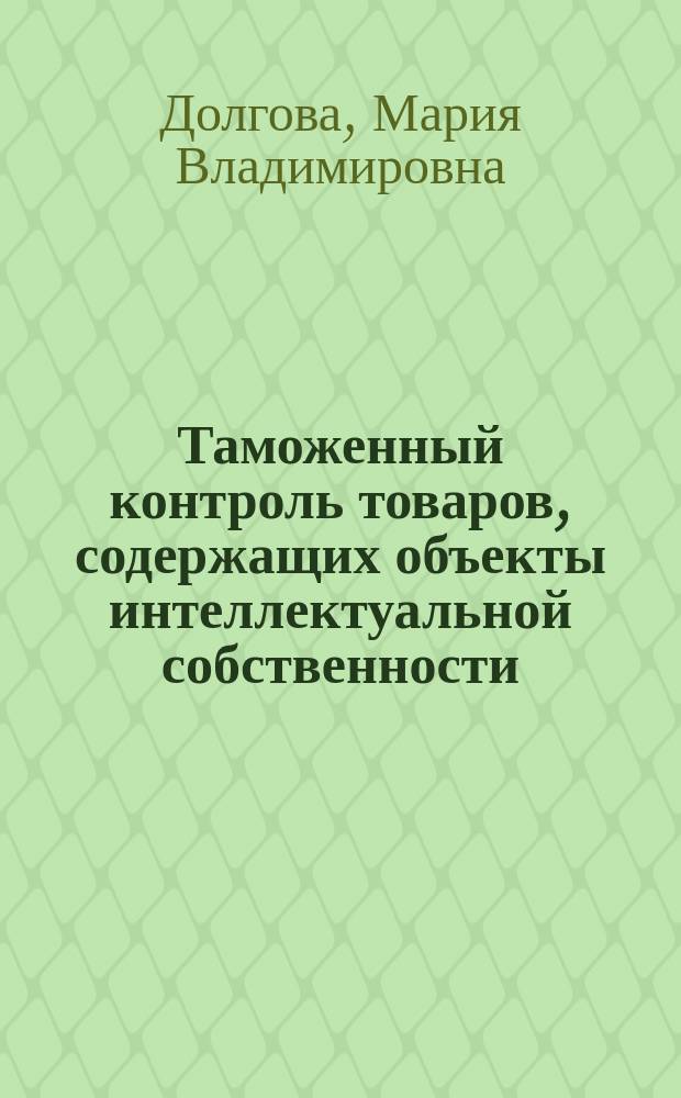 Таможенный контроль товаров, содержащих объекты интеллектуальной собственности : учебное пособие по дисциплине "Защита прав интеллектуальной собственности таможенными органами" : для слушателей, обучающихся по дополнительным профессиональным программам в области таможенного дела