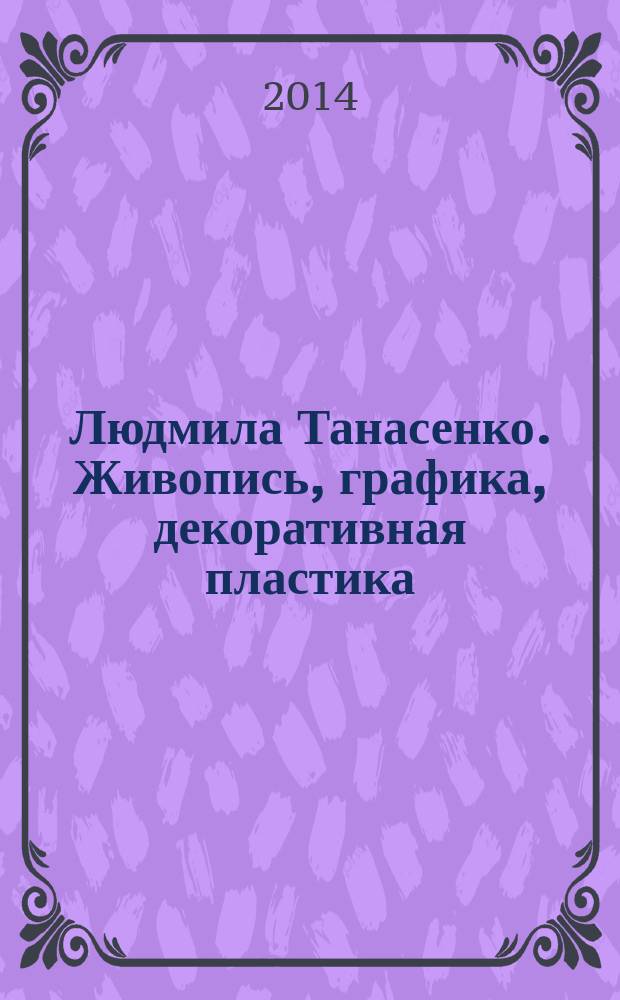 Людмила Танасенко. Живопись, графика, декоративная пластика : каталог выставки, декабрь 2014