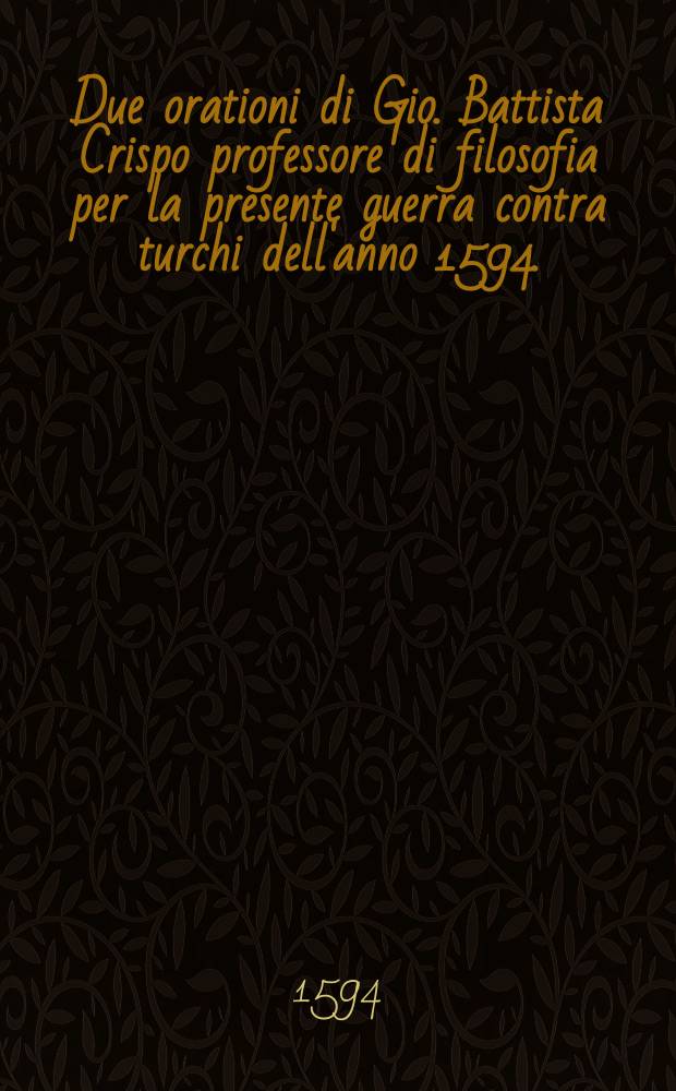 Due orationi di Gio. Battista Crispo professore di filosofia per la presente guerra contra turchi dell'anno 1594. : A prencipi christiani, nelle quali, dopo narrati i danni portine maggiori da macomettani, che da heretici, si dimostra con efficaci ragioni, quanto agevolmente fuor di lega possa liberarsi l'Europa dalla loro tirannia