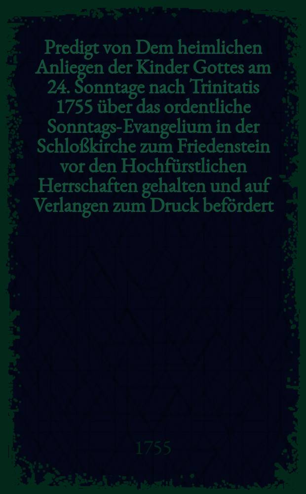 Predigt von Dem heimlichen Anliegen der Kinder Gottes am 24. Sonntage nach Trinitatis 1755 über das ordentliche Sonntags-Evangelium in der Schloßkirche zum Friedenstein vor den Hochfürstlichen Herrschaften gehalten und auf Verlangen zum Druck befördert