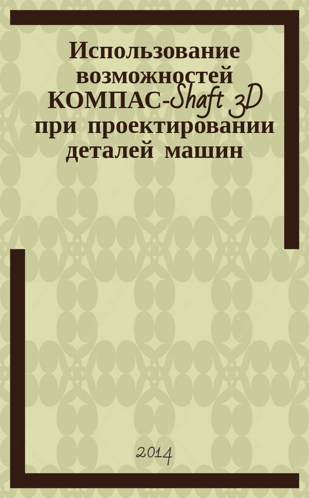 Использование возможностей КОМПАС-Shaft 3D при проектировании деталей машин : электронный учебник
