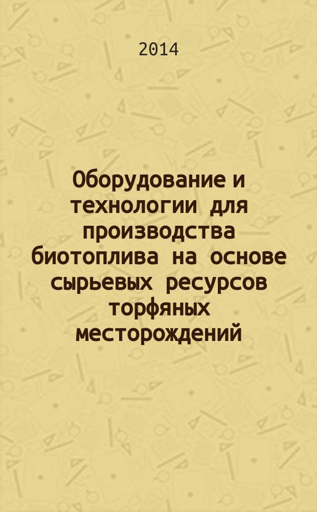Оборудование и технологии для производства биотоплива на основе сырьевых ресурсов торфяных месторождений (биоэнергетический кластер) : учебное пособие для студентов высших учебных заведений, обучающихся по направлению подготовки бакалавров (магистров) 151000 "Технологические машины и оборудование" по профилю 15.03.02 "Технологические машины и оборудование для разработки торфяных месторождений". Ч. 1