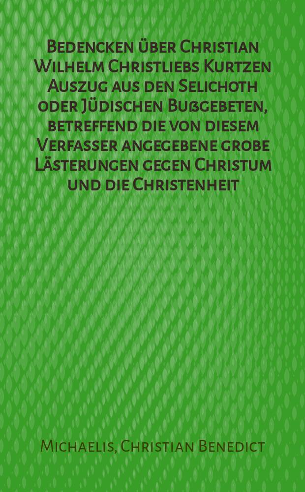 Bedencken über Christian Wilhelm Christliebs Kurtzen Auszug aus den Selichoth oder Jüdischen Bußgebeten, betreffend die von diesem Verfasser angegebene grobe Lästerungen gegen Christum und die Christenheit, die sich in solchen Gebeten befinden sollen ...