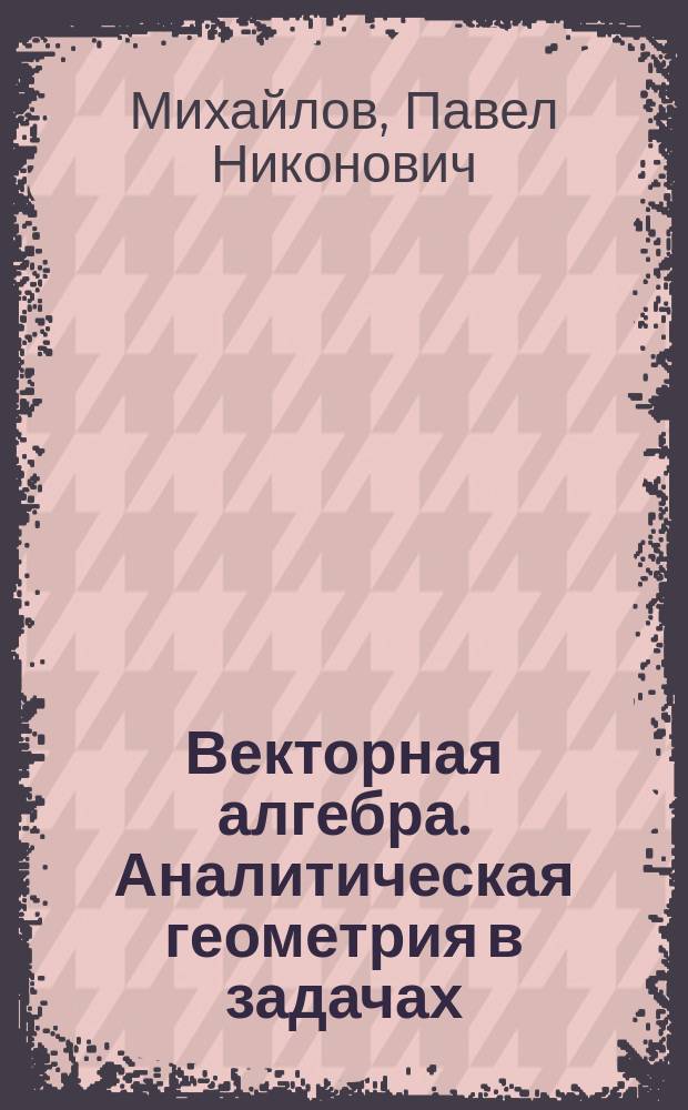 Векторная алгебра. Аналитическая геометрия в задачах : практические занятия : учебное пособие для студентов 1-х курсов физико-математических факультетов : для студентов очных и заочных отделений 010500 "Математическое обеспечение и администрирование информационных систем"