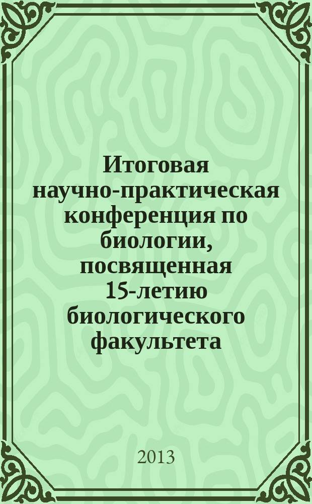 Итоговая научно-практическая конференция по биологии, посвященная 15-летию биологического факультета (13 апреля 2013 г.) : сборник материалов