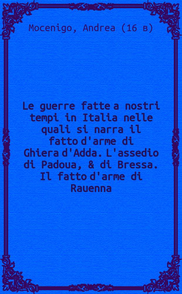 Le guerre fatte a nostri tempi in Italia nelle quali si narra il fatto d'arme di Ghiera d'Adda. L'assedio di Padoua, & di Bressa. Il fatto d'arme di Rauenna. Il fatto d'arme di Vicenza. Il fatto d'arme di Marignano. Et altri successi di guerra occorsi, tra gli illustrissimi signori vinitiani con tutti li principi di christianita,