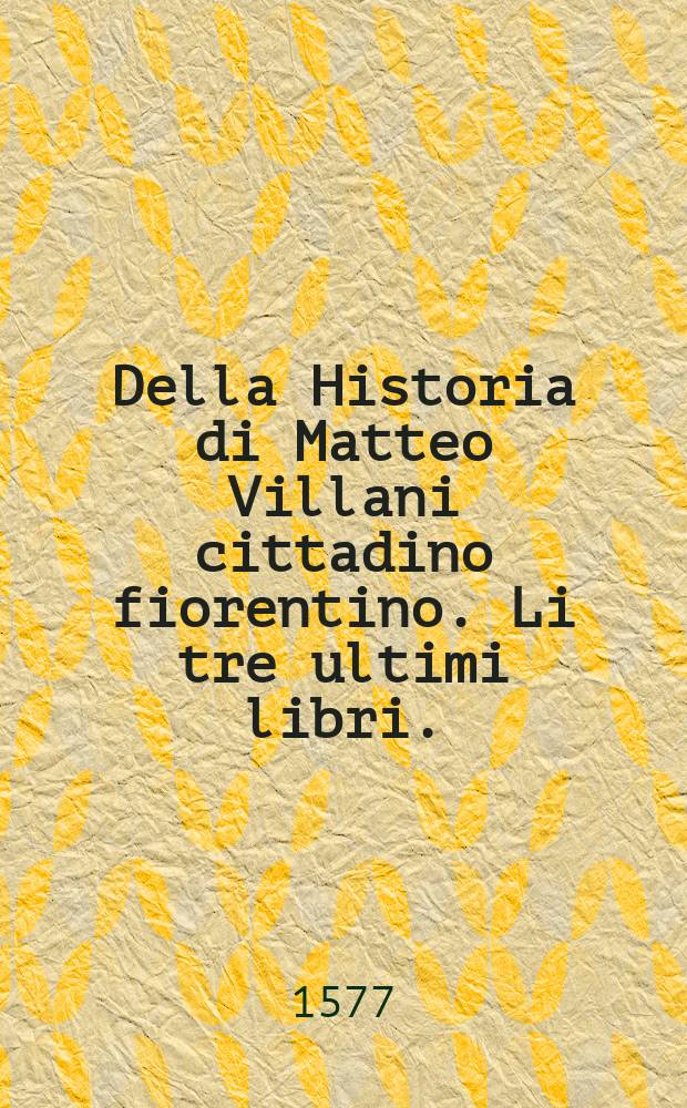 Della Historia di Matteo Villani cittadino fiorentino. Li tre ultimi libri. : Che son'il resto dell'Istoria scritta da lui, che nelli stampati sino ad'hora mancano. : Con un'aggiunta di Filippo Villani suo figliuolo, ch'arriva sino all'anno 1364. : Nuovamente posta in luce. Con due tavole una de' capitoli, e l'altra delle cose piu notabili
