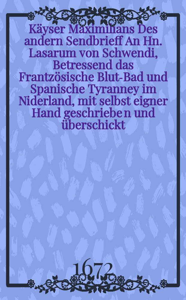 Käyser Maximilians Des andern Sendbrieff An Hn. Lasarum von Schwendi, Betressend das Frantzösische Blut-Bad und Spanische Tyranney im Niderland, mit selbst eigner Hand geschriebe[n] und überschickt // Ternio epistolarum De nuptiis Parisiensibus