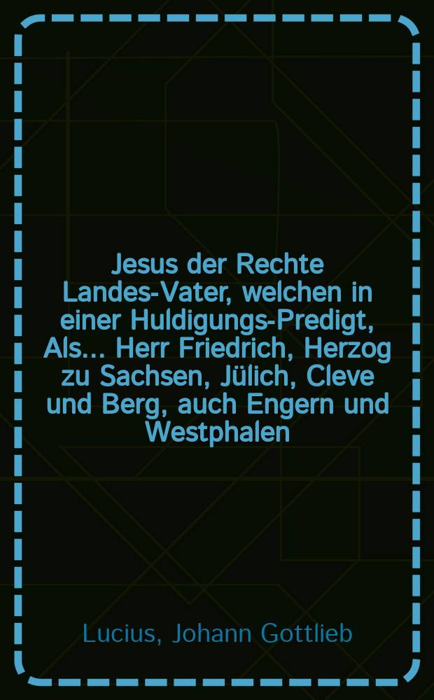 Jesus der Rechte Landes-Vater, welchen in einer Huldigungs-Predigt, Als ... Herr Friedrich, Herzog zu Sachsen, J&uuml;lich, Cleve und Berg, auch Engern und Westphalen, Landgraff zu Th&uuml;ringen, Marggraff zu Meissen, Gef&uuml;rsteter Grafe zu Henneberg, Graff zu der Marck und Ravensberg, Herr zum Ravenstein und Tonna, etc. Bey wiederk&auml;ufflicher Uberlassung des Ambtes und der Stadt Borna ... d. 8. August. MDCXCVIII. Die ... Huldigung einnahm, Sonntags vorher d. 7. Aug. Dom. VIII. post Trinit. aus dem gew&ouml;hnlichen Evangelio deutlich und einf&auml;ltig f&uuml;rstellete, auch auff Begehren zum Druck bef&ouml;rderte