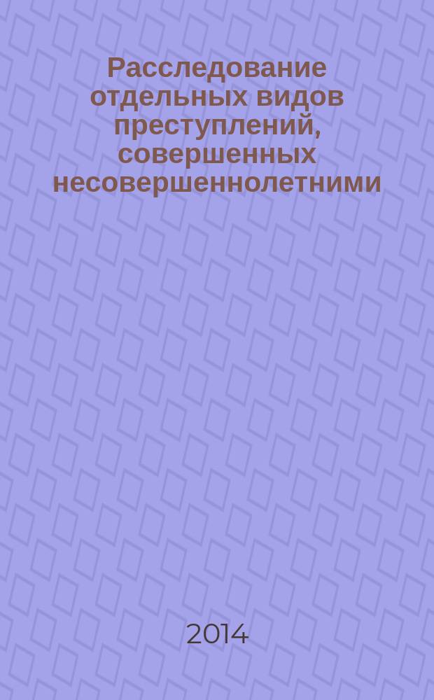 Расследование отдельных видов преступлений, совершенных несовершеннолетними : научно-практическое пособие
