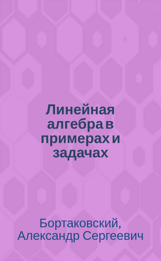 Линейная алгебра в примерах и задачах : учебное пособие для студентов высших технических учебных заведений : по направлению (специальности) "Прикладная математика", а также по направлениям (специальностям) естественных наук, техники и технологий, информатики и экономики (квалификации (степени) "бакалавр", "специалист", "магистр") : соответствует Федеральному государственному образовательному стандарту 3-го поколения