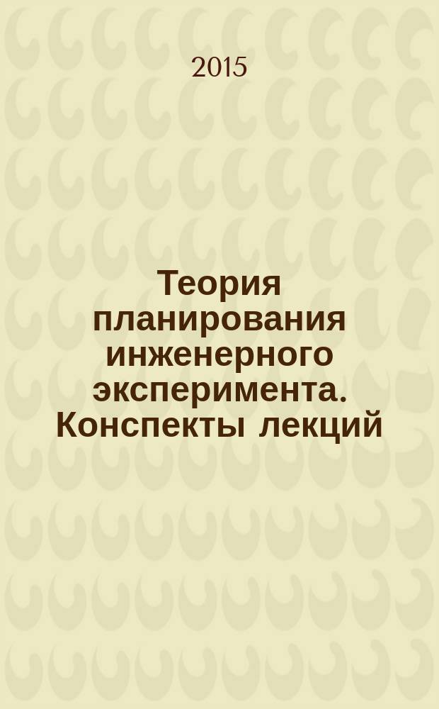 Теория планирования инженерного эксперимента. Конспекты лекций : учебное пособие для студентов высших учебных заведений, обучающихся по специальности "Проектирование, производство и эксплуатация ракет и ракетно-космических комплексов"